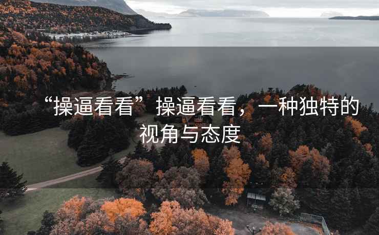 “操逼看看”操逼看看，一種獨特的視角與態(tài)度