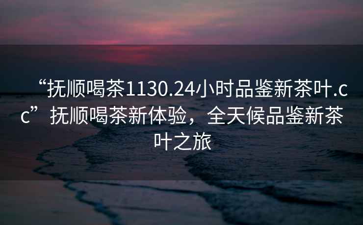 “撫順喝茶1130.24小時品鑒新茶葉.cc”撫順喝茶新體驗，全天候品鑒新茶葉之旅