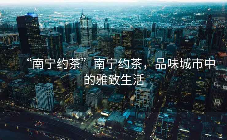 “南寧約茶”南寧約茶，品味城市中的雅致生活