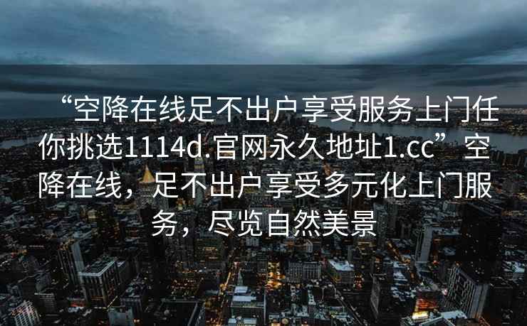 “空降在線足不出戶享受服務(wù)上門任你挑選1114d.官網(wǎng)永久地址1.cc”空降在線，足不出戶享受多元化上門服務(wù)，盡覽自然美景