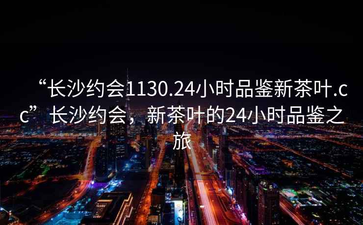 “長沙約會1130.24小時品鑒新茶葉.cc”長沙約會，新茶葉的24小時品鑒之旅
