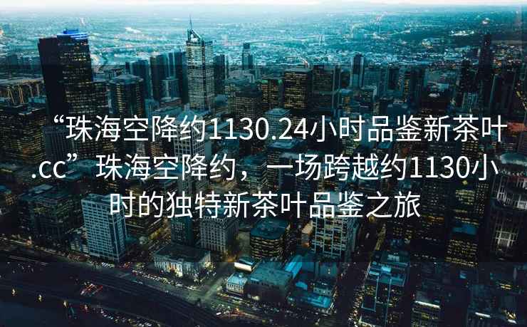 “珠海空降約1130.24小時品鑒新茶葉.cc”珠海空降約，一場跨越約1130小時的獨特新茶葉品鑒之旅