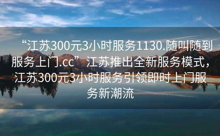 “江蘇300元3小時服務1130.隨叫隨到服務上門.cc”江蘇推出全新服務模式，江蘇300元3小時服務引領即時上門服務新潮流