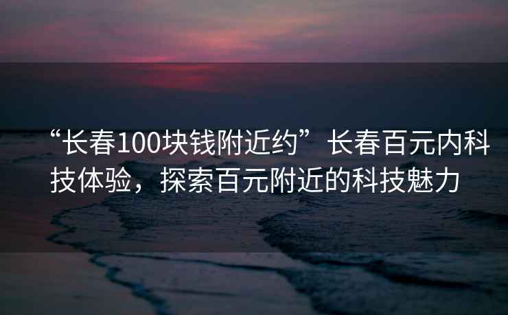 “長春100塊錢附近約”長春百元內科技體驗，探索百元附近的科技魅力