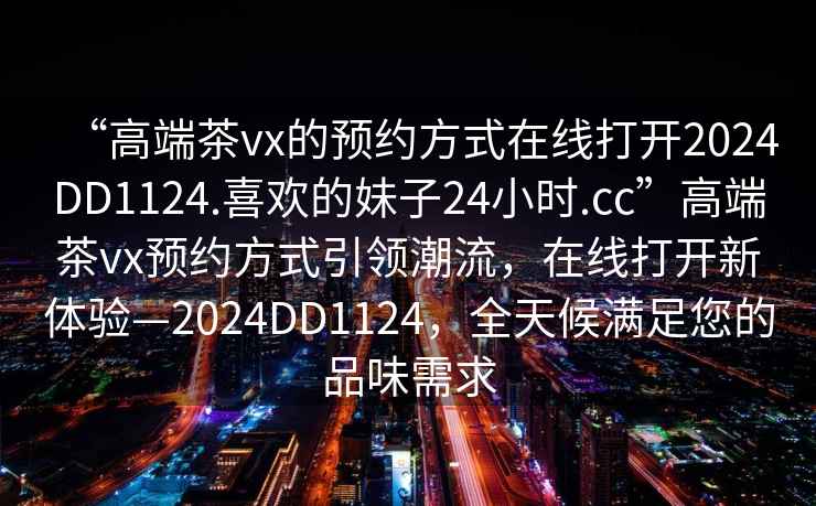 “高端茶vx的預(yù)約方式在線打開2024DD1124.喜歡的妹子24小時(shí).cc”高端茶vx預(yù)約方式引領(lǐng)潮流，在線打開新體驗(yàn)—2024DD1124，全天候滿足您的品味需求