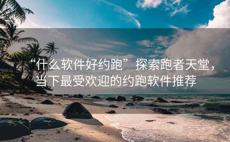 “什么軟件好約跑”探索跑者天堂，當下最受歡迎的約跑軟件推薦