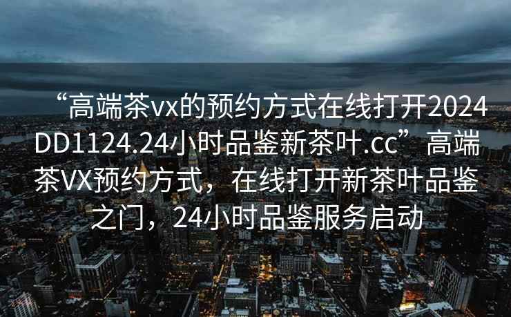 “高端茶vx的預約方式在線打開2024DD1124.24小時品鑒新茶葉.cc”高端茶VX預約方式，在線打開新茶葉品鑒之門，24小時品鑒服務啟動