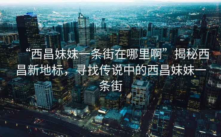“西昌妹妹一條街在哪里啊”揭秘西昌新地標，尋找傳說中的西昌妹妹一條街