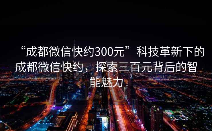 “成都微信快約300元”科技革新下的成都微信快約，探索三百元背后的智能魅力