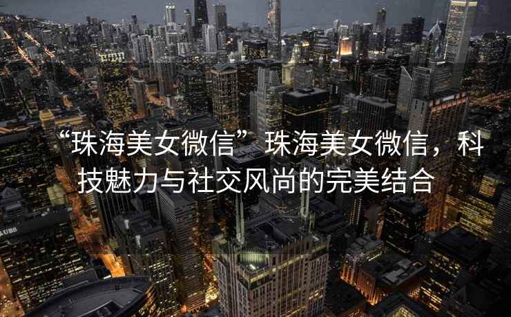 “珠海美女微信”珠海美女微信，科技魅力與社交風尚的完美結合