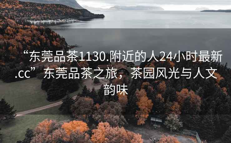 “東莞品茶1130.附近的人24小時(shí)最新.cc”東莞品茶之旅，茶園風(fēng)光與人文韻味