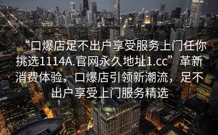 “口爆店足不出戶享受服務上門任你挑選1114A.官網永久地址1.cc”革新消費體驗，口爆店引領新潮流，足不出戶享受上門服務精選