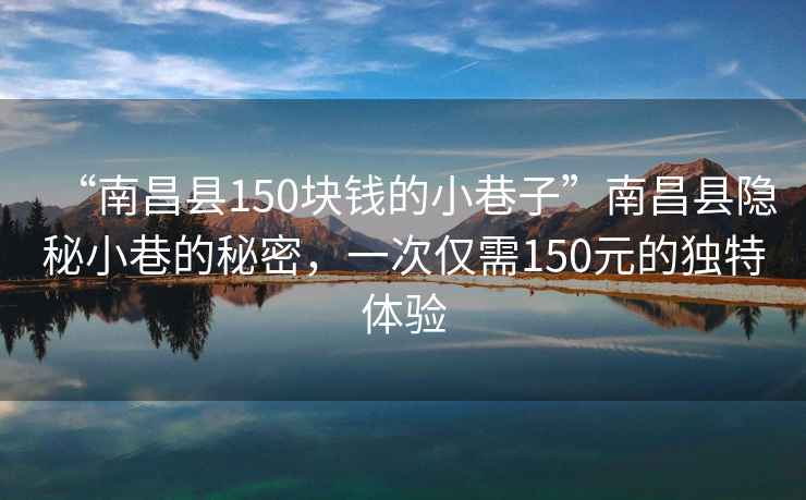 “南昌縣150塊錢的小巷子”南昌縣隱秘小巷的秘密，一次僅需150元的獨特體驗