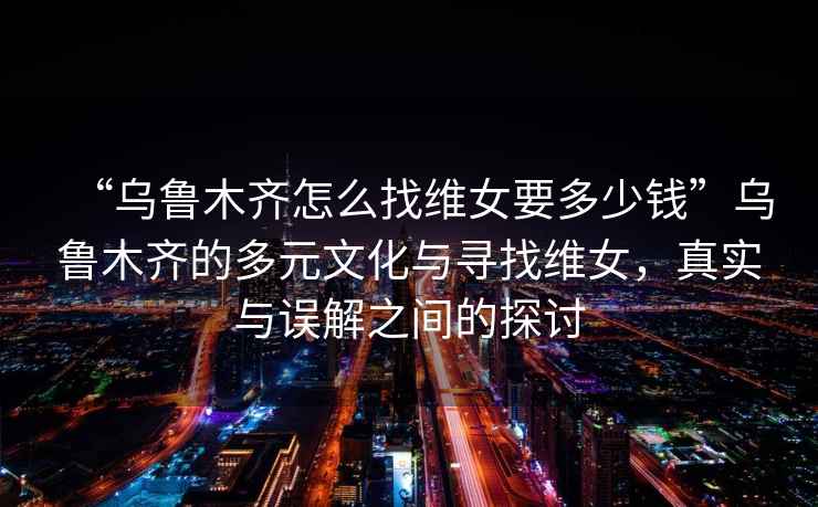 “烏魯木齊怎么找維女要多少錢”烏魯木齊的多元文化與尋找維女，真實與誤解之間的探討