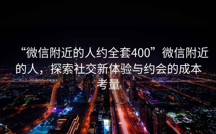 “微信附近的人約全套400”微信附近的人，探索社交新體驗(yàn)與約會(huì)的成本考量
