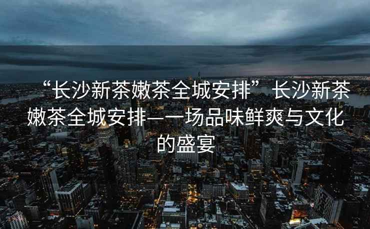 “長沙新茶嫩茶全城安排”長沙新茶嫩茶全城安排—一場品味鮮爽與文化的盛宴
