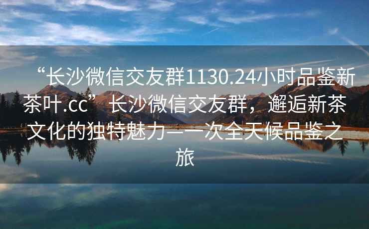 “長沙微信交友群1130.24小時品鑒新茶葉.cc”長沙微信交友群，邂逅新茶文化的獨特魅力—一次全天候品鑒之旅