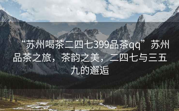 “蘇州喝茶二四七399品茶qq”蘇州品茶之旅，茶韻之美，二四七與三五九的邂逅
