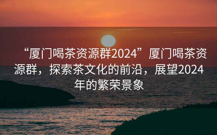 “廈門喝茶資源群2024”廈門喝茶資源群，探索茶文化的前沿，展望2024年的繁榮景象