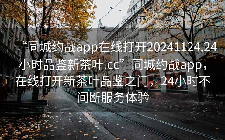 “同城約戰(zhàn)app在線打開(kāi)20241124.24小時(shí)品鑒新茶葉.cc”同城約戰(zhàn)app，在線打開(kāi)新茶葉品鑒之門(mén)，24小時(shí)不間斷服務(wù)體驗(yàn)