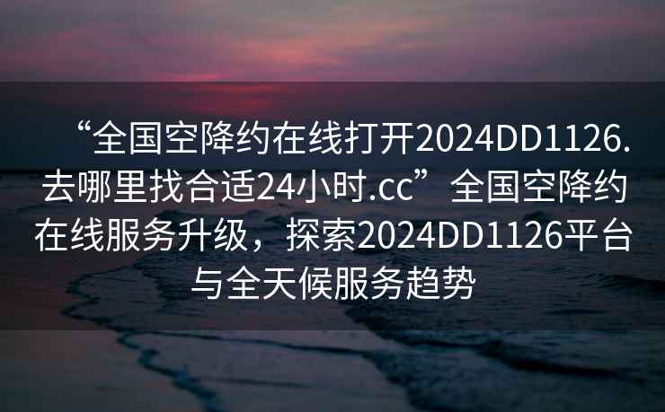 “全國空降約在線打開2024DD1126.去哪里找合適24小時(shí).cc”全國空降約在線服務(wù)升級(jí)，探索2024DD1126平臺(tái)與全天候服務(wù)趨勢(shì)