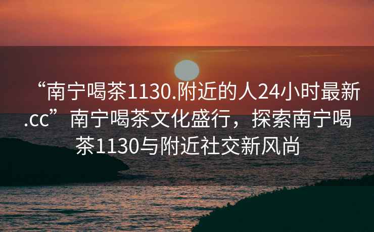 “南寧喝茶1130.附近的人24小時最新.cc”南寧喝茶文化盛行，探索南寧喝茶1130與附近社交新風尚