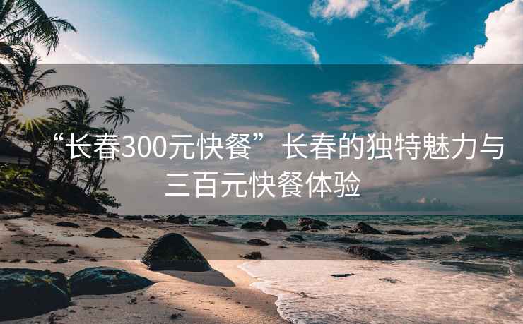 “長春300元快餐”長春的獨特魅力與三百元快餐體驗