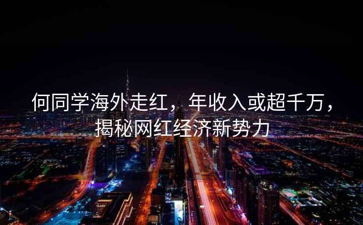 何同學海外走紅，年收入或超千萬，揭秘網紅經濟新勢力