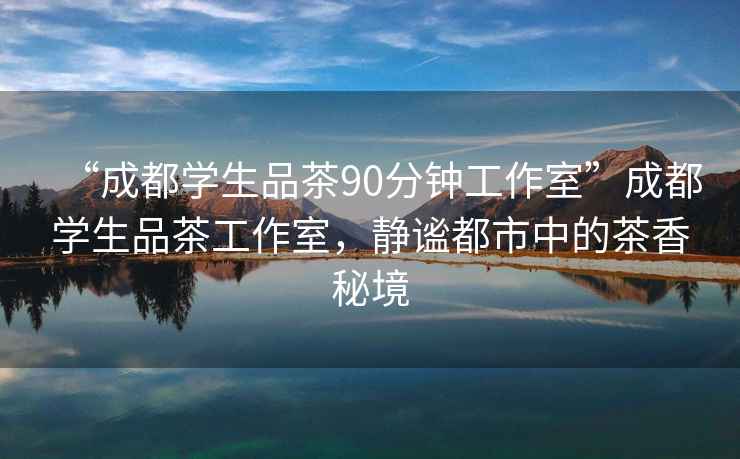 “成都學生品茶90分鐘工作室”成都學生品茶工作室，靜謐都市中的茶香秘境