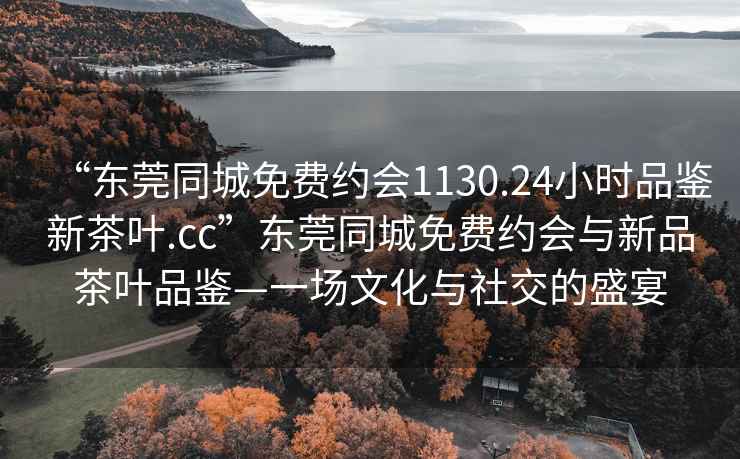 “東莞同城免費約會1130.24小時品鑒新茶葉.cc”東莞同城免費約會與新品茶葉品鑒—一場文化與社交的盛宴