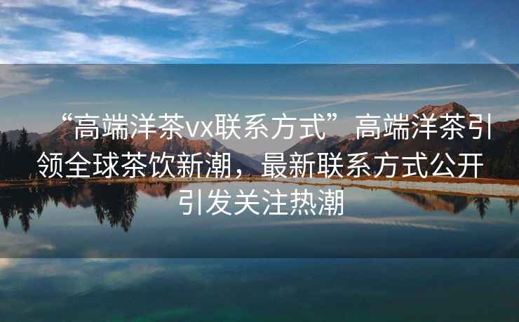 “高端洋茶vx聯(lián)系方式”高端洋茶引領(lǐng)全球茶飲新潮，最新聯(lián)系方式公開引發(fā)關(guān)注熱潮