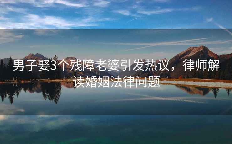 男子娶3個殘障老婆引發(fā)熱議，律師解讀婚姻法律問題