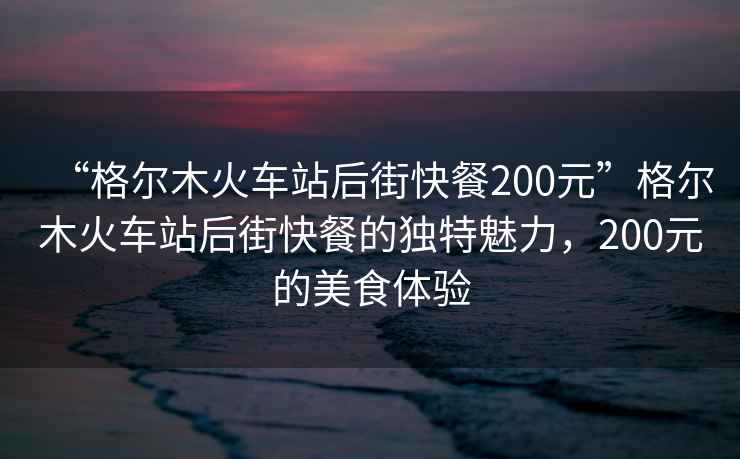 “格爾木火車站后街快餐200元”格爾木火車站后街快餐的獨特魅力，200元的美食體驗