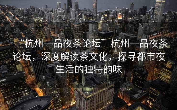 “杭州一品夜茶論壇”杭州一品夜茶論壇，深度解讀茶文化，探尋都市夜生活的獨特韻味
