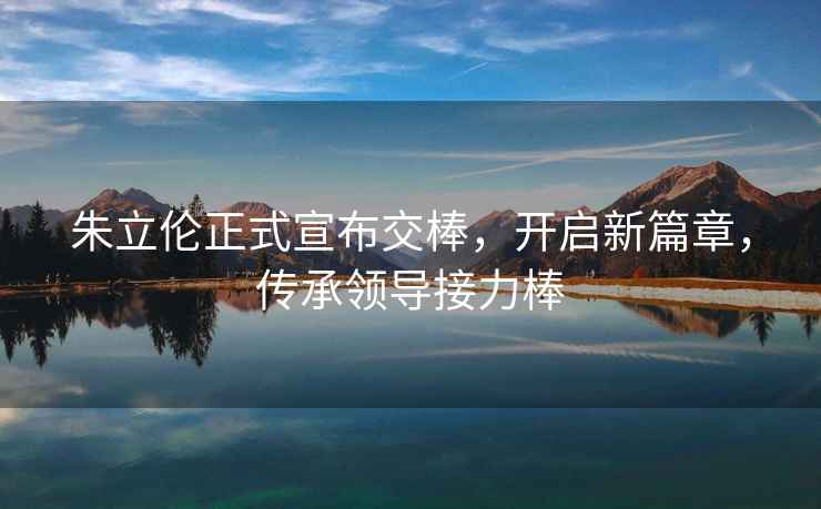 朱立倫正式宣布交棒，開啟新篇章，傳承領導接力棒