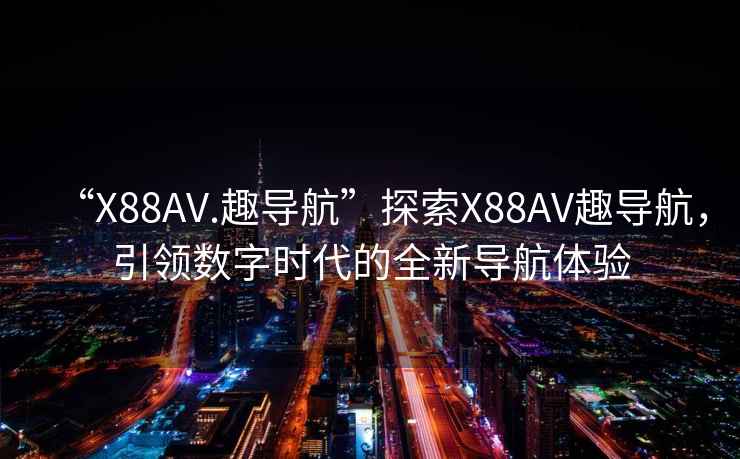 “X88AV.趣導航”探索X88AV趣導航，引領數字時代的全新導航體驗