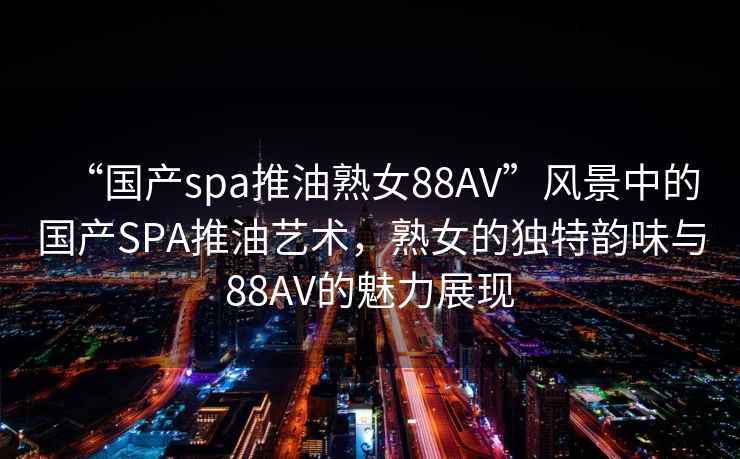 “國產spa推油熟女88AV”風景中的國產SPA推油藝術，熟女的獨特韻味與88AV的魅力展現