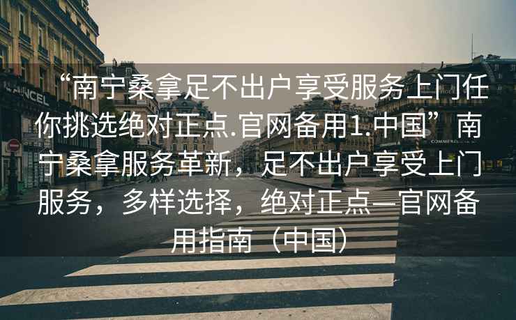 “南寧桑拿足不出戶享受服務上門任你挑選絕對正點.官網備用1.中國”南寧桑拿服務革新，足不出戶享受上門服務，多樣選擇，絕對正點—官網備用指南（中國）
