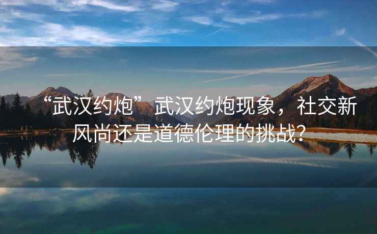 “武漢約炮”武漢約炮現象，社交新風尚還是道德倫理的挑戰？