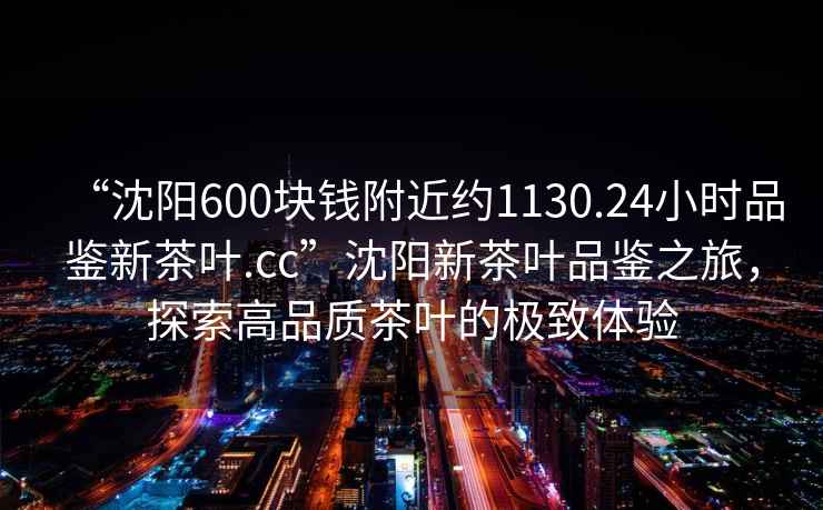 “沈陽600塊錢附近約1130.24小時品鑒新茶葉.cc”沈陽新茶葉品鑒之旅，探索高品質茶葉的極致體驗