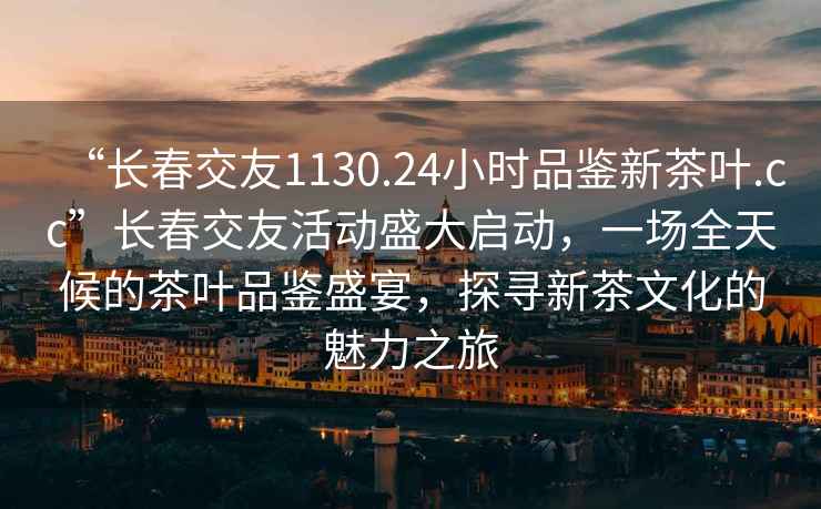 “長(zhǎng)春交友1130.24小時(shí)品鑒新茶葉.cc”長(zhǎng)春交友活動(dòng)盛大啟動(dòng)，一場(chǎng)全天候的茶葉品鑒盛宴，探尋新茶文化的魅力之旅