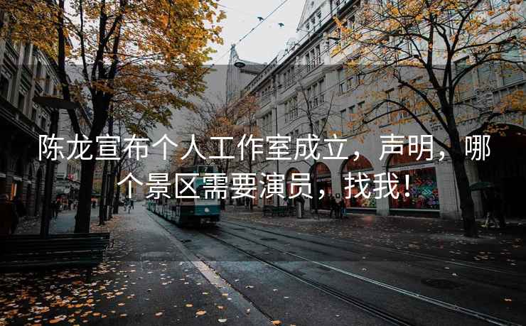陳龍宣布個人工作室成立，聲明，哪個景區需要演員，找我！