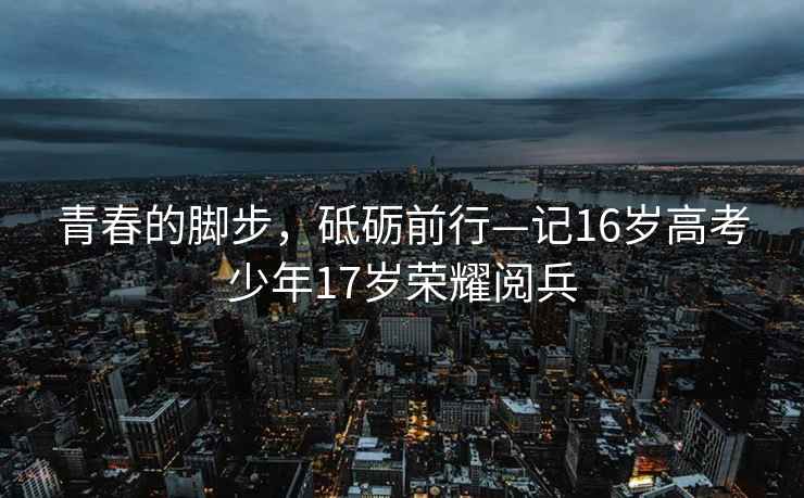 青春的腳步，砥礪前行—記16歲高考少年17歲榮耀閱兵