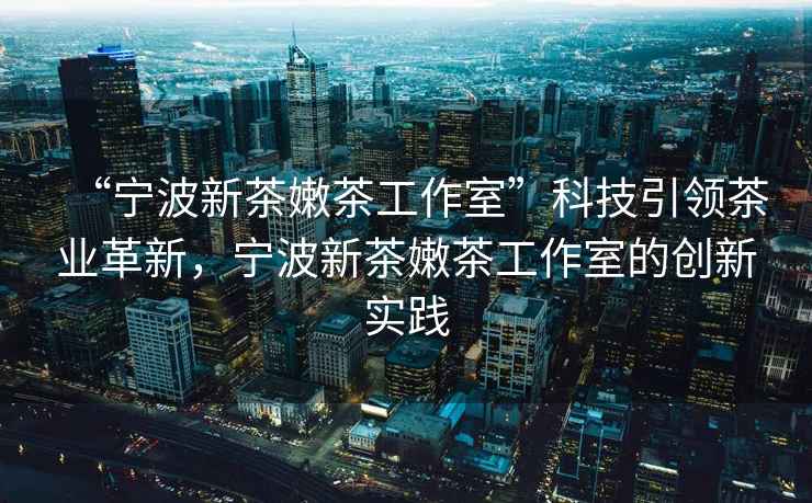 “寧波新茶嫩茶工作室”科技引領(lǐng)茶業(yè)革新，寧波新茶嫩茶工作室的創(chuàng)新實(shí)踐