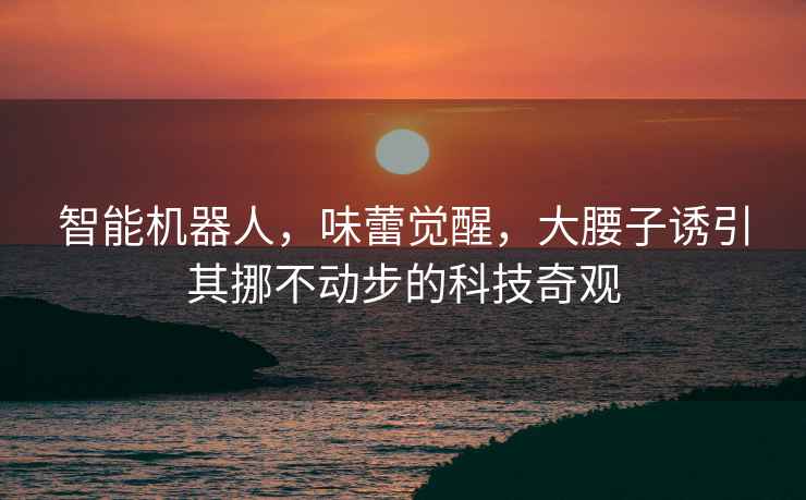 智能機(jī)器人，味蕾覺(jué)醒，大腰子誘引其挪不動(dòng)步的科技奇觀