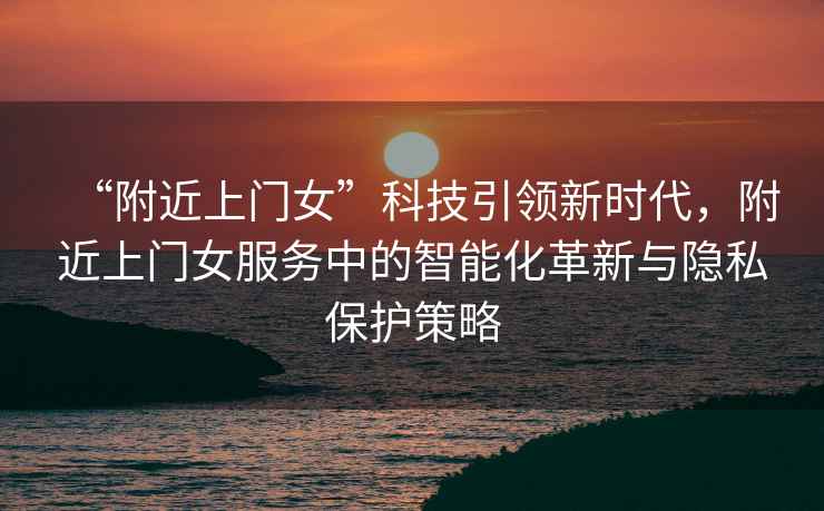 “附近上門女”科技引領新時代，附近上門女服務中的智能化革新與隱私保護策略