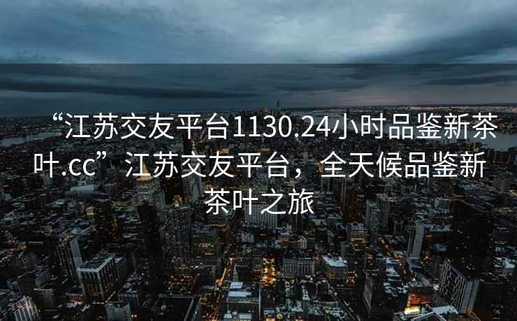 “江蘇交友平臺1130.24小時品鑒新茶葉.cc”江蘇交友平臺，全天候品鑒新茶葉之旅