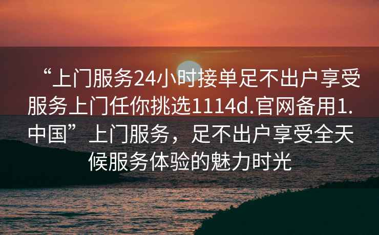 “上門服務24小時接單足不出戶享受服務上門任你挑選1114d.官網備用1.中國”上門服務，足不出戶享受全天候服務體驗的魅力時光