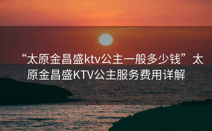 “太原金昌盛ktv公主一般多少錢”太原金昌盛KTV公主服務(wù)費(fèi)用詳解