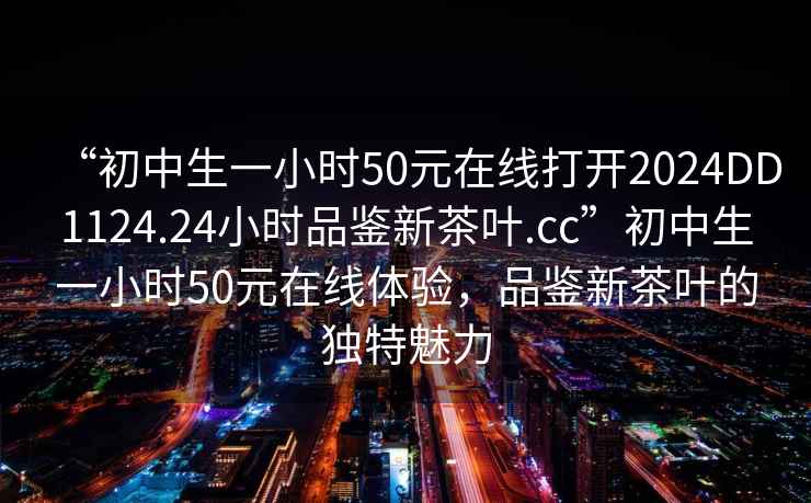 “初中生一小時50元在線打開2024DD1124.24小時品鑒新茶葉.cc”初中生一小時50元在線體驗，品鑒新茶葉的獨特魅力